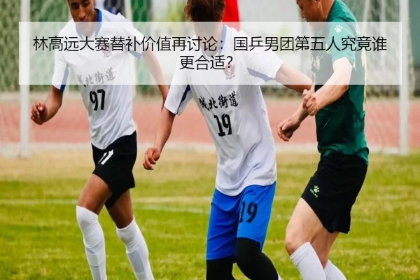 林高远大赛替补价值再讨论：国乒男团第五人究竟谁更合适？